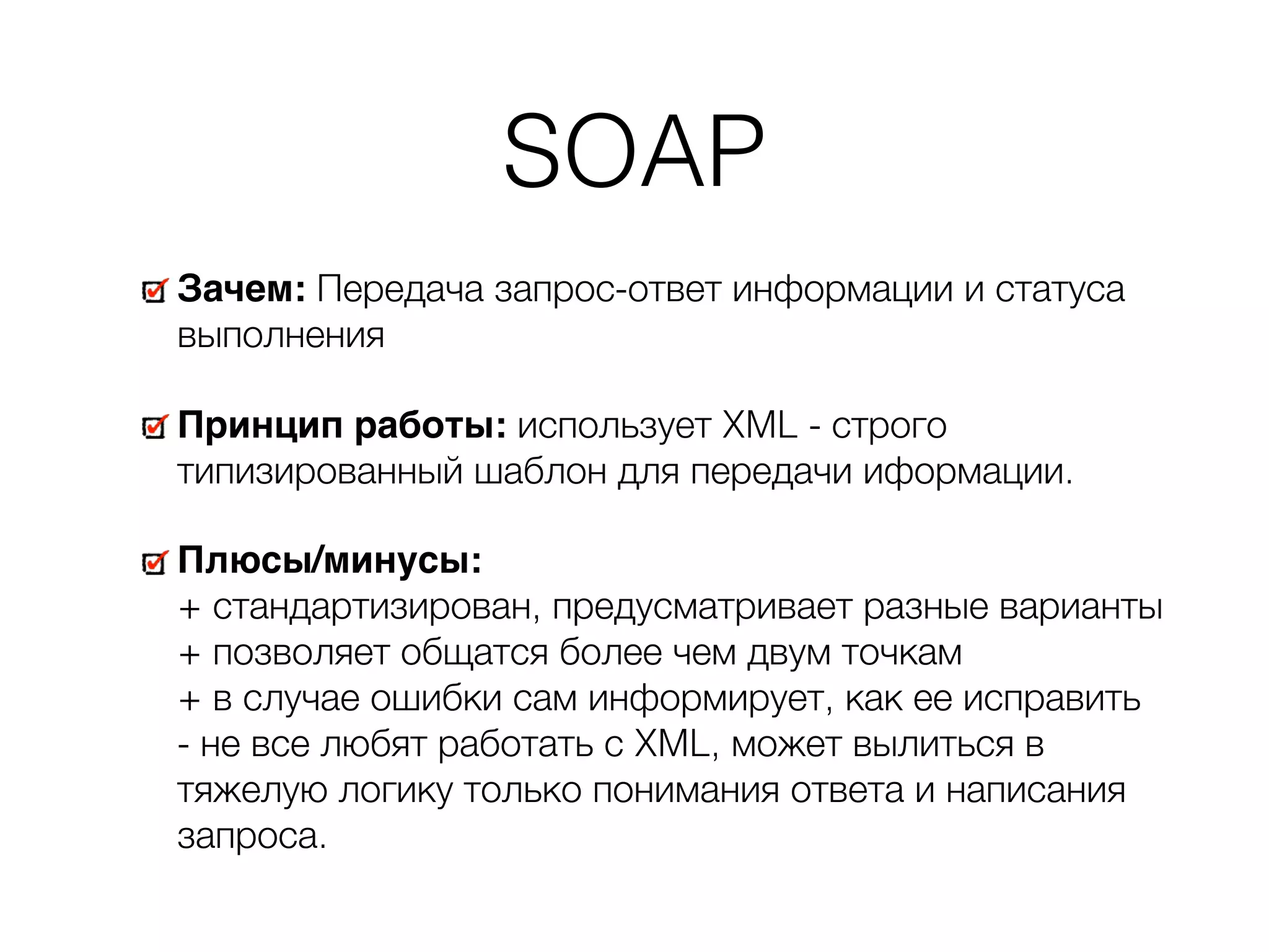 SOAP Зачем: Передача запрос-ответ информации и статуса выполнения Принцип работы: использует XML - строго типизированный шаблон для передачи иформации. Плюсы/минусы:   + стандартизирован, предусматривает разные варианты   + позволяет общатся более чем двум точкам  + в случае ошибки сам информирует, как ее исправить  - не все любят работать с XML, может вылиться в тяжелую логику только понимания ответа и написания запроса. 