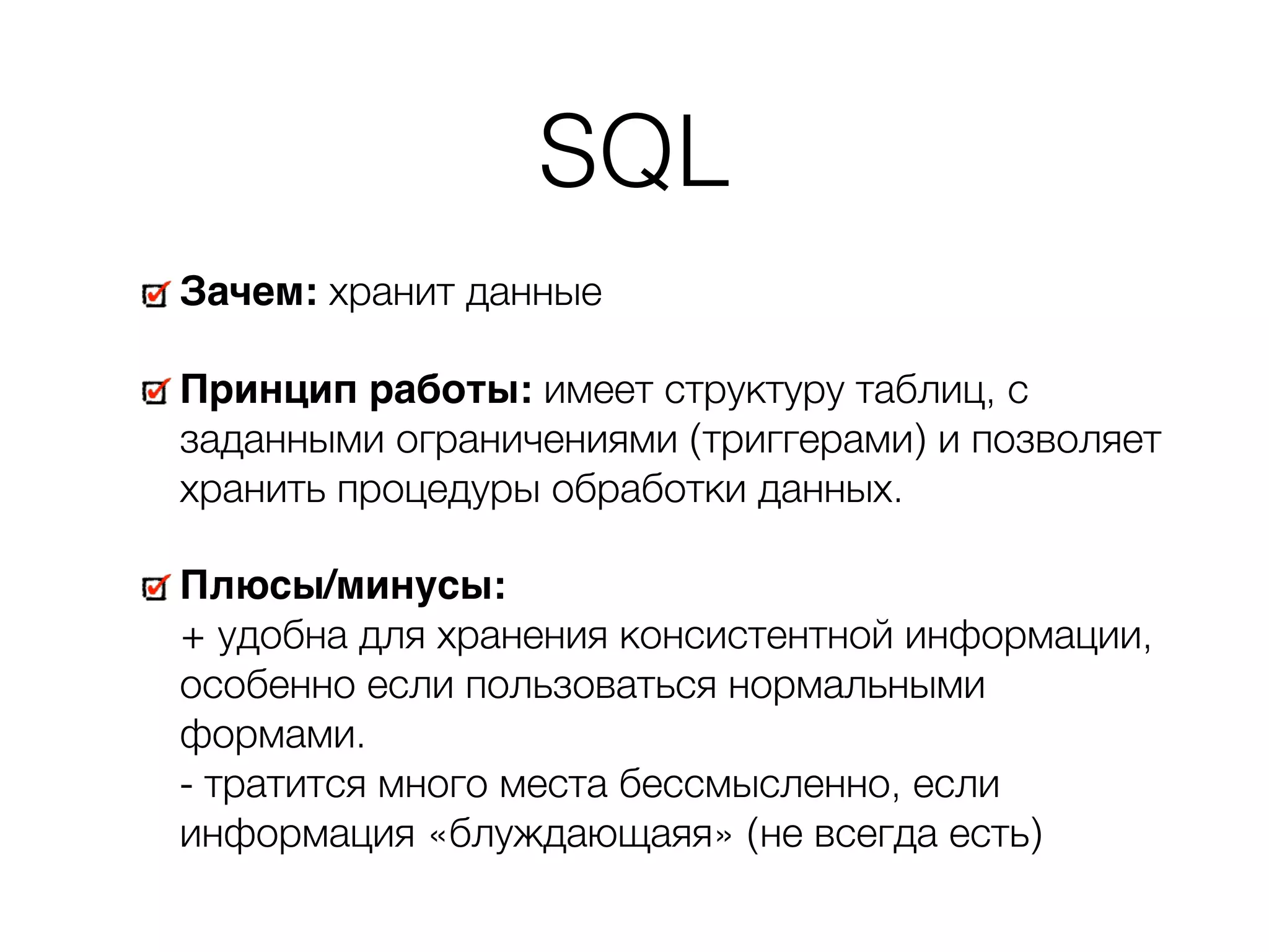 SQL Зачем: хранит данные Принцип работы: имеет структуру таблиц, с заданными ограничениями (триггерами) и позволяет хранить процедуры обработки данных. Плюсы/минусы:   + удобна для хранения консистентной информации, особенно если пользоваться нормальными формами.  - тратится много места бессмысленно, если информация «блуждающаяя» (не всегда есть) 
