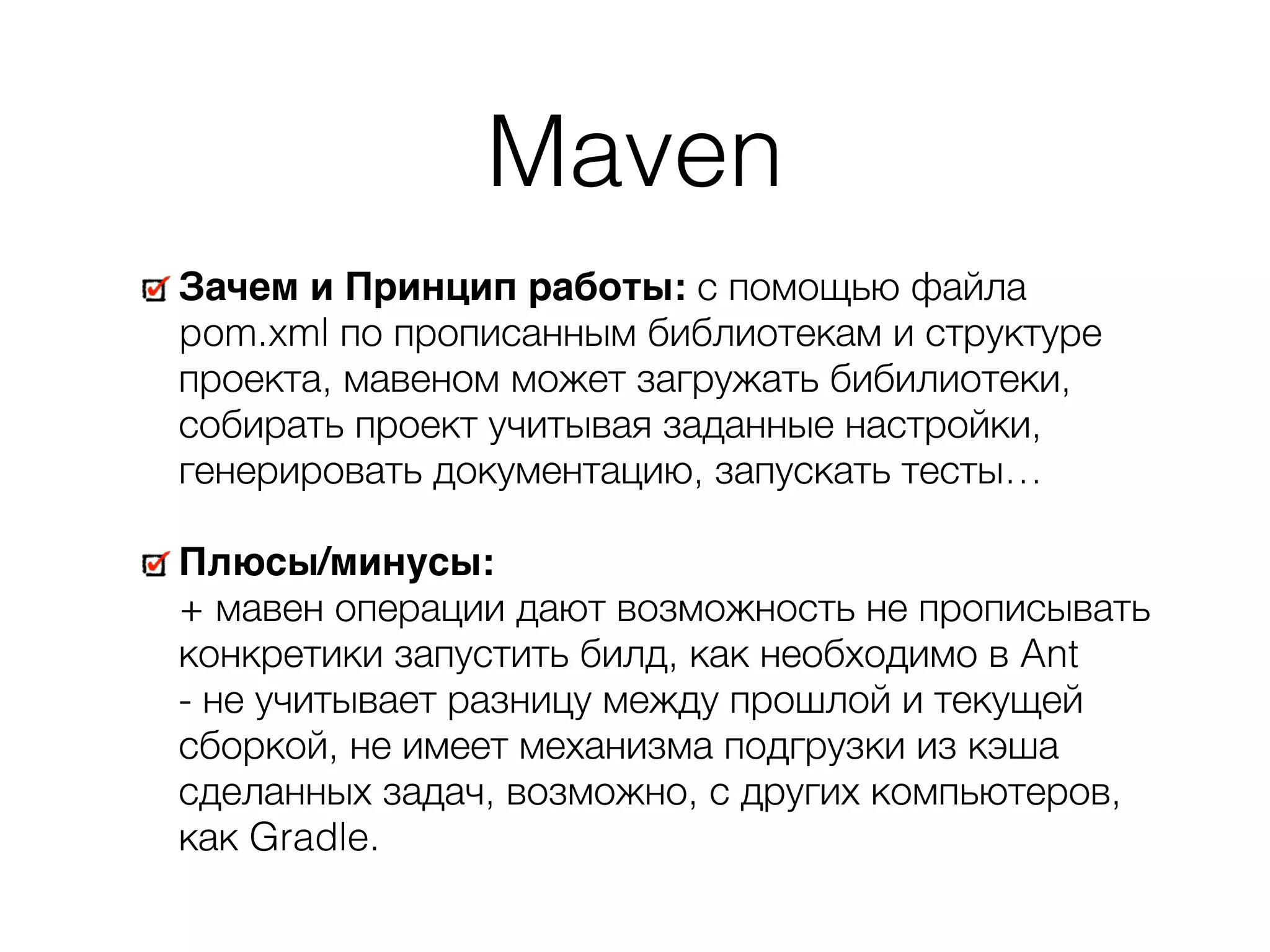Maven Зачем и Принцип работы: с помощью файла pom.xml по прописанным библиотекам и структуре проекта, мавеном может загружать бибилиотеки, собирать проект учитывая заданные настройки, генерировать документацию, запускать тесты… Плюсы/минусы:  + мавен операции дают возможность не прописывать конкретики запустить билд, как необходимо в Ant  - не учитывает разницу между прошлой и текущей сборкой, не имеет механизма подгрузки из кэша сделанных задач, возможно, с других компьютеров, как Gradle. 