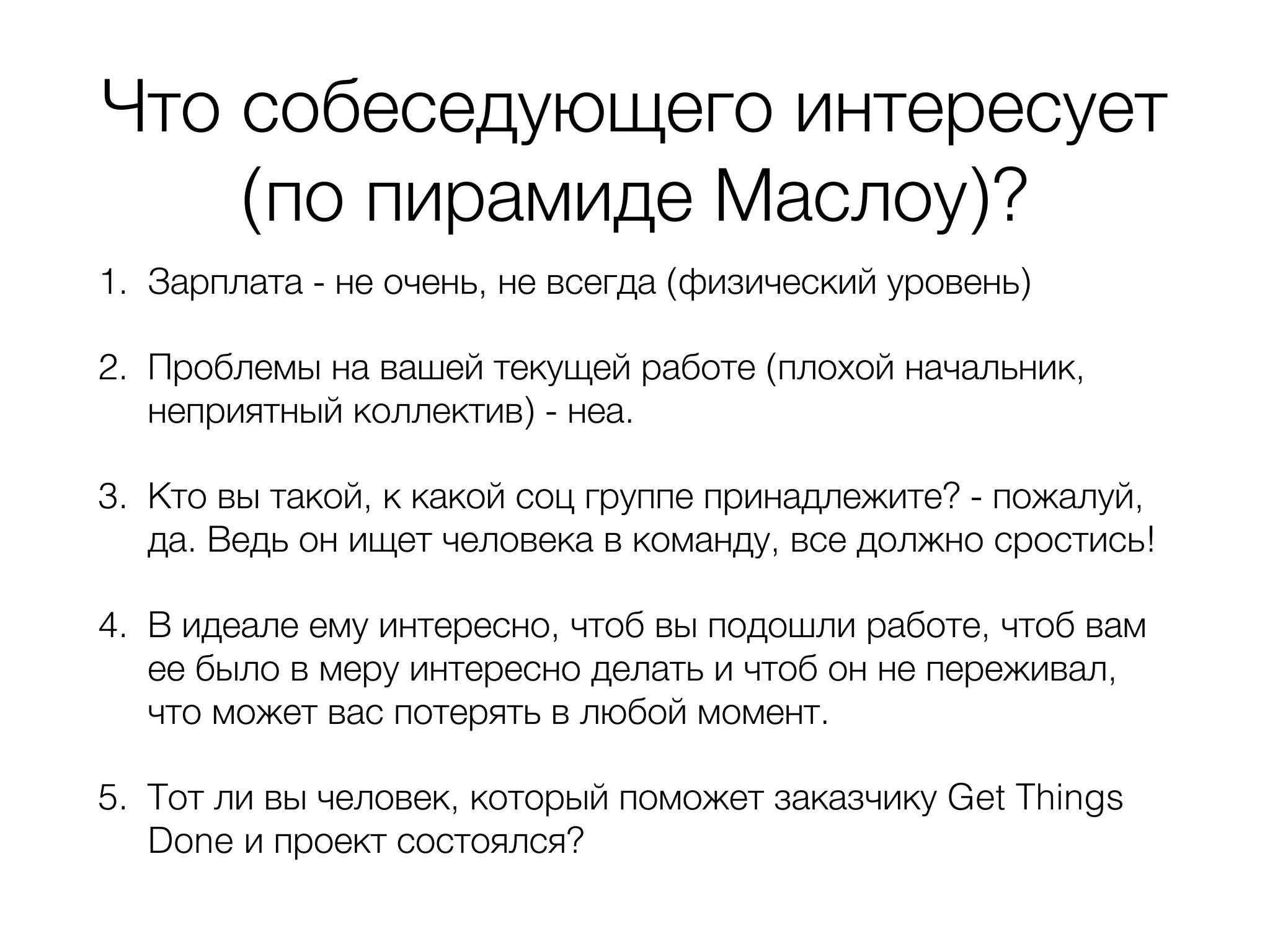 Что собеседующего интересует (по пирамиде Маслоу)? 1. Зарплата - не очень, не всегда (физический уровень) 2. Проблемы на вашей текущей работе (плохой начальник, неприятный коллектив) - неа. 3. Кто вы такой, к какой соц группе принадлежите? - пожалуй, да. Ведь он ищет человека в команду, все должно сростись! 4. В идеале ему интересно, чтоб вы подошли работе, чтоб вам ее было в меру интересно делать и чтоб он не переживал, что может вас потерять в любой момент. 5. Тот ли вы человек, который поможет заказчику Get Things Done и проект состоялся? 