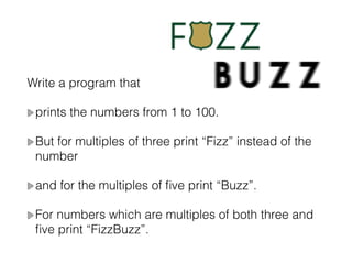 Write a program that
prints the numbers from 1 to 100.
But for multiples of three print “Fizz” instead of the
number
and for the multiples of ﬁve print “Buzz”.
For numbers which are multiples of both three and
ﬁve print “FizzBuzz”.
 