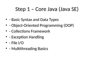 Step 1 – Core Java (Java SE)
• - Basic Syntax and Data Types
• - Object-Oriented Programming (OOP)
• - Collections Framework
• - Exception Handling
• - File I/O
• - Multithreading Basics
 