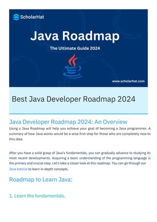 Best Java Developer Roadmap 2024
Roadmap to Learn Java:
Java Developer Roadmap 2024: An Overview
Using a Java Roadmap will help you achieve your goal of becoming a Java programmer. A
summary of how Java works would be a wise first step for those who are completely new to
this idea.
Java tutorial to learn in-depth concepts.
After you have a solid grasp of Java's fundamentals, you can gradually advance to studying its
most recent developments. Acquiring a basic understanding of the programming language is
the primary and crucial step. Let's take a closer look at this roadmap. You can go through our
1. Learn the fundamentals.
 
