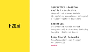 H2O.ai
SUPERVISED LEARNING
Analisi statistica
Generalized Linear Models
(binomiale, gaussiana, poisson…)
e classificatore Bayesiano
Ensembles
Distributed Random Forest
(regression) e Gradient Boosting
Machine (decision tree)
Deep Neural Networks
Trasformazioni non lineari
multilivello
 