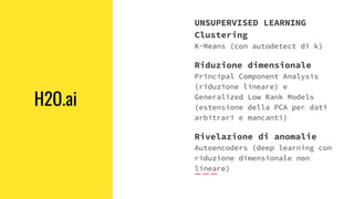 H2O.ai
UNSUPERVISED LEARNING
Clustering
K-Means (con autodetect di k)
Riduzione dimensionale
Principal Component Analysis
(riduzione lineare) e
Generalized Low Rank Models
(estensione della PCA per dati
arbitrari e mancanti)
Rivelazione di anomalie
Autoencoders (deep learning con
riduzione dimensionale non
lineare)
 