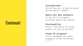 Contenuti
Introduzione
Perché Java per la Data Science?
Perché H2O.ai e KNIME?
Ruolo dei due software
In che fase di progetto
eccellono questi due engine?
Funzionalità
Alcuni riferimenti ad esempi
pratici ed alle performance
Stack di progetto
Trarre vantaggio dal poter
integrare le due tecnologie
 