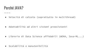 Perché JAVA?
● Velocità di calcolo (soprattutto in multithread)
● Adattabilità ad altri sistemi preesistenti
● Librerie di Data Science affidabili (WEKA, Java-ML...)
● Scalabilità e manutenibilità
 
