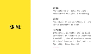KNIME
Cosa
Piattaforma di Data Analysis,
Predictive Analysis e Modeling
Come
Procedure in un workflow, a loro
volta composte da nodi
Perché
Intuitivo, permette sia al Data
Scientist di testare velocemente
i modelli, che al Business Owner
di visualizzarne i risultati con
facilità. Open Source!
 