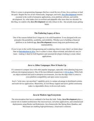 When it comes to programming languages that have stood the test of time, Java continues to lead
the pack. Despite the rise of new frameworks, languages, and tools, Java Development remains
essential in the world of enterprise applications, cross-platform software, and mobile
development. So, what makes Java so resilient and adaptable after more than two decades? In
this blog, we explore why Java Development not only refuses to die—but actually keeps getting
better.
The Enduring Legacy of Java
One of the reasons behind Java’s longevity is its solid foundation. It was designed with core
principles like portability, scalability, and reliability. Whether you’re building a financial
platform or an Android app, Java Development ensures long-term performance and
maintainability.
If you’re new to the world of programming and wondering where to start, there’s no better place
than an Introduction to Java. Java’s syntax is clean, object-oriented, and relatively easy to
learn—making it ideal for both beginners and seasoned developers looking to create robust
applications.
Java vs. Other Languages: How It Stacks Up
It’s common to compare Java with other popular languages, especially when planning long-term
software development projects. One of the most debated comparisons is C# vs Java. While both
are object-oriented and used in enterprise environments, Java has the edge when it comes to
cross-platform compatibility and open-source ecosystem.
Java’s “write once, run anywhere” capability gives it a unique advantage in distributed systems
and multi-device applications. Meanwhile, its rich library support and active global community
make it a dependable choice in diverse tech stacks.
Java in Modern App Ecosystems
The misconception that Java is outdated is far from the truth. Today, Java Development plays a
crucial role in modern architectures like microservices, serverless applications, and containerized
deployments using Docker and Kubernetes. Java frameworks like Spring Boot, Quarkus, and
Micronaut are enabling high-performance, cloud-native solutions.
 