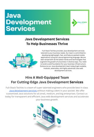 Java Development Services
To Help Businesses Thrive
Hire A Well-Equipped Team
For Cutting-Edge Java Development Services
Full-Stack Techies is a team of super talented engineers who provide best in class
Java development services without making a dent in your pocket. We offer
customized Java solutions for all small, medium, and big enterprises. Contact us
today for transparent and efficient Java web development services and accelerate
your business growth.
Java
Java
Development
Development
Services
Services
Full-Stack Techies provides Java development services
tailored to your business needs. Our team is committed to
developing lightweight, fast, and feature-packed mobile
applications using the Java programming language. We are
well-versed with all the latest trends and technologies that
augment the growth of a business in diverse ways. You need
to build a solid foundation for your business infrastructure.
Outsource our Java development team today & get scalable,
modular, extensible, and highly advanced Java web
development services.
 
