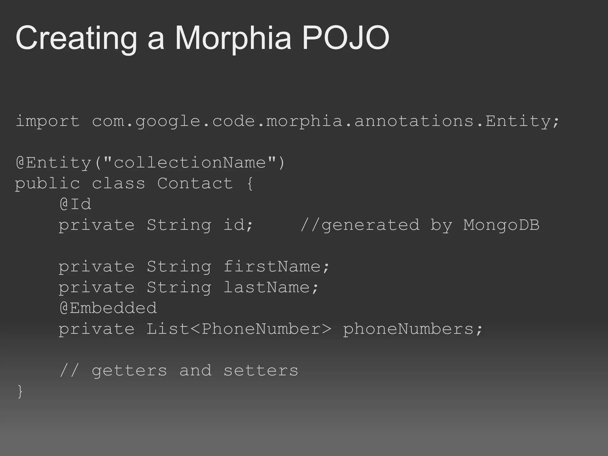 Creating a Morphia POJO import com.google.code.morphia.annotations.Entity; @Entity(&quot;collectionName&quot;) public class Contact {      @Id      private String id;    //generated by MongoDB      private String firstName;      private String lastName;      @Embedded      private List<PhoneNumber> phoneNumbers;      // getters and setters } 