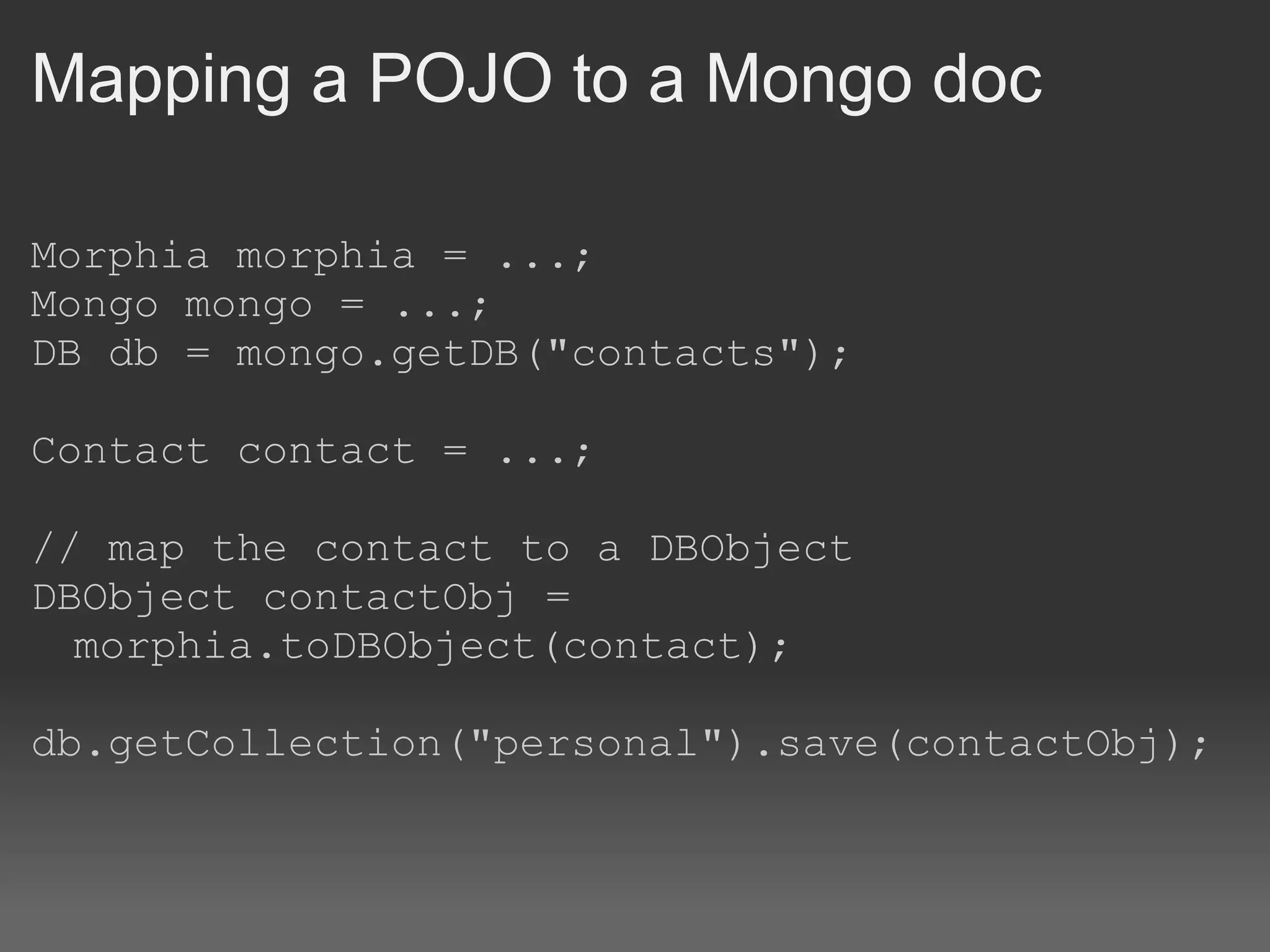 Mapping a POJO to a Mongo doc Morphia morphia = ...; Mongo mongo = ...; DB db = mongo.getDB(&quot;contacts&quot;); Contact contact = ...; // map the contact to a DBObject DBObject contactObj = morphia.toDBObject(contact); db.getCollection(&quot;personal&quot;).save(contactObj); 