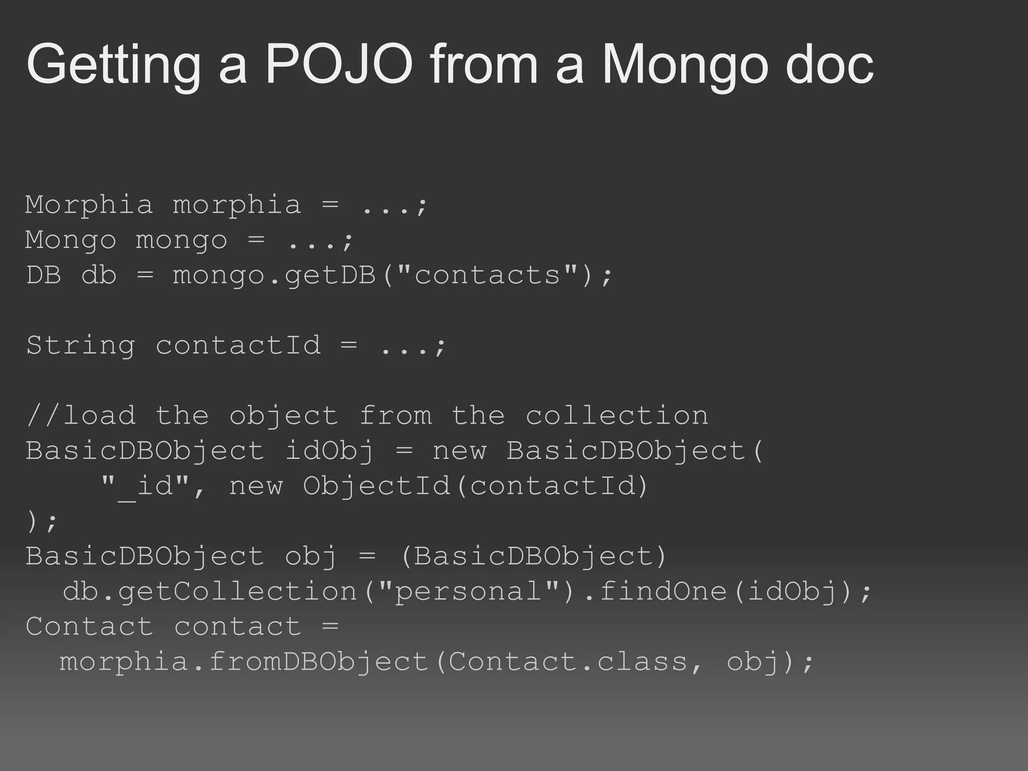 Getting a POJO from a Mongo doc Morphia morphia = ...; Mongo mongo = ...; DB db = mongo.getDB(&quot;contacts&quot;); String contactId = ...; //load the object from the collection BasicDBObject idObj = new BasicDBObject(      &quot;_id&quot;, new ObjectId(contactId) ); BasicDBObject obj = (BasicDBObject)    db.getCollection(&quot;personal&quot;).findOne(idObj); Contact contact = morphia.fromDBObject(Contact.class, obj); 