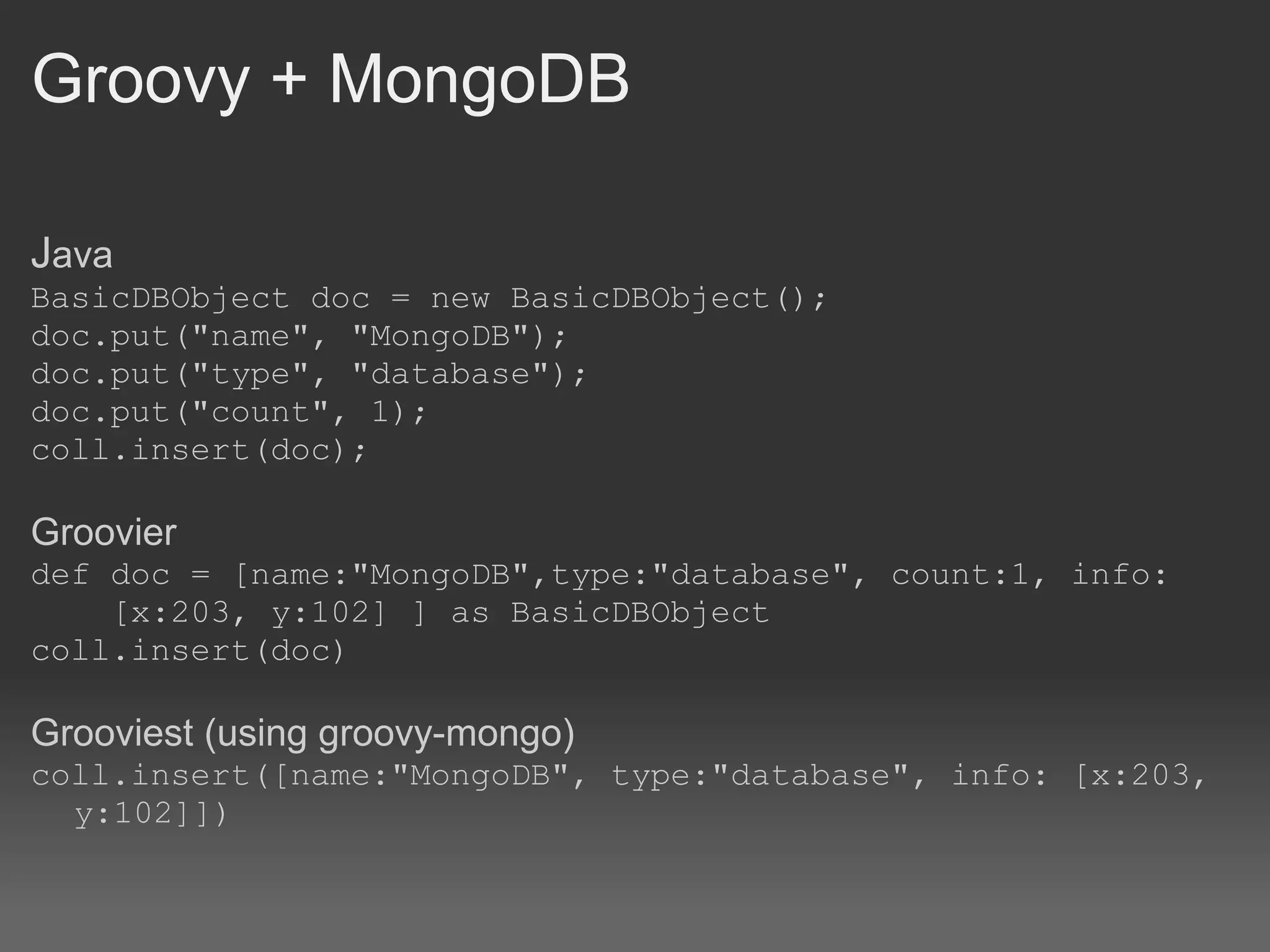 Groovy + MongoDB J ava BasicDBObject doc = new BasicDBObject(); doc.put(&quot;name&quot;, &quot;MongoDB&quot;); doc.put(&quot;type&quot;, &quot;database&quot;); doc.put(&quot;count&quot;, 1); coll.insert(doc); Groovier def doc = [name:&quot;MongoDB&quot;,type:&quot;database&quot;, count:1, info:      [x:203, y:102] ] as BasicDBObject coll.insert(doc) Grooviest (using groovy-mongo) coll.insert([name:&quot;MongoDB&quot;, type:&quot;database&quot;, info: [x:203, y:102]]) 