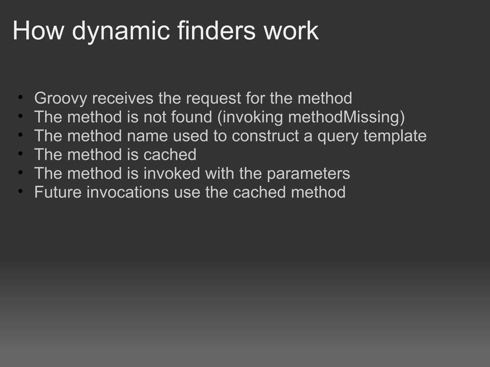How dynamic finders work Groovy receives the request for the method The method is not found (invoking methodMissing) The method name used to construct a query template The method is cached The method is invoked with the parameters Future invocations use the cached method 