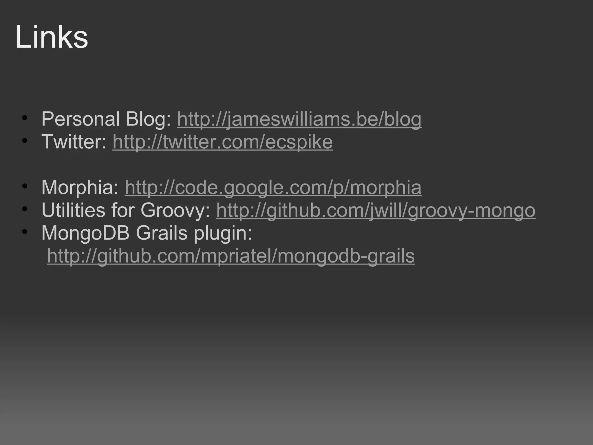 Links Personal Blog: http://jameswilliams.be/blog Twitter: http://twitter.com/ecspike Morphia: http://code.google.com/p/morphia Utilities for Groovy:  http://github.com/jwill/groovy-mongo MongoDB Grails plugin:   http://github.com/mpriatel/mongodb-grails 