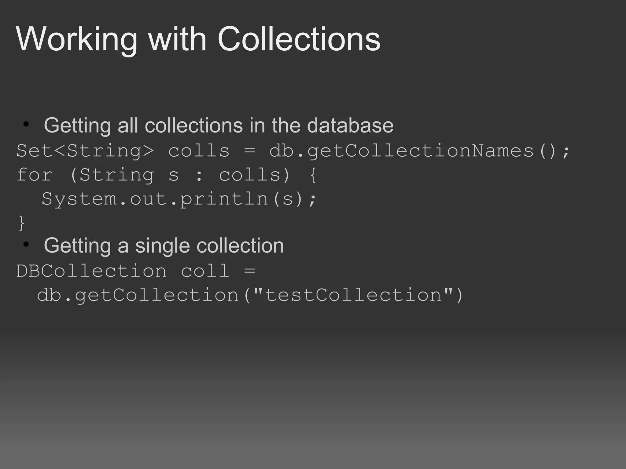Working with Collections Getting all collections in the database Set<String> colls = db.getCollectionNames();  for (String s : colls) {    System.out.println(s);  } Getting a single collection DBCollection coll = db.getCollection(&quot;testCollection&quot;) 