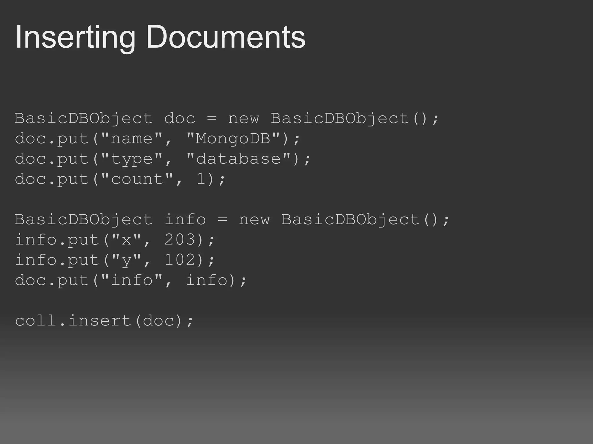 Inserting Documents BasicDBObject doc = new BasicDBObject(); doc.put(&quot;name&quot;, &quot;MongoDB&quot;); doc.put(&quot;type&quot;, &quot;database&quot;); doc.put(&quot;count&quot;, 1); BasicDBObject info = new BasicDBObject(); info.put(&quot;x&quot;, 203); info.put(&quot;y&quot;, 102); doc.put(&quot;info&quot;, info); coll.insert(doc); 
