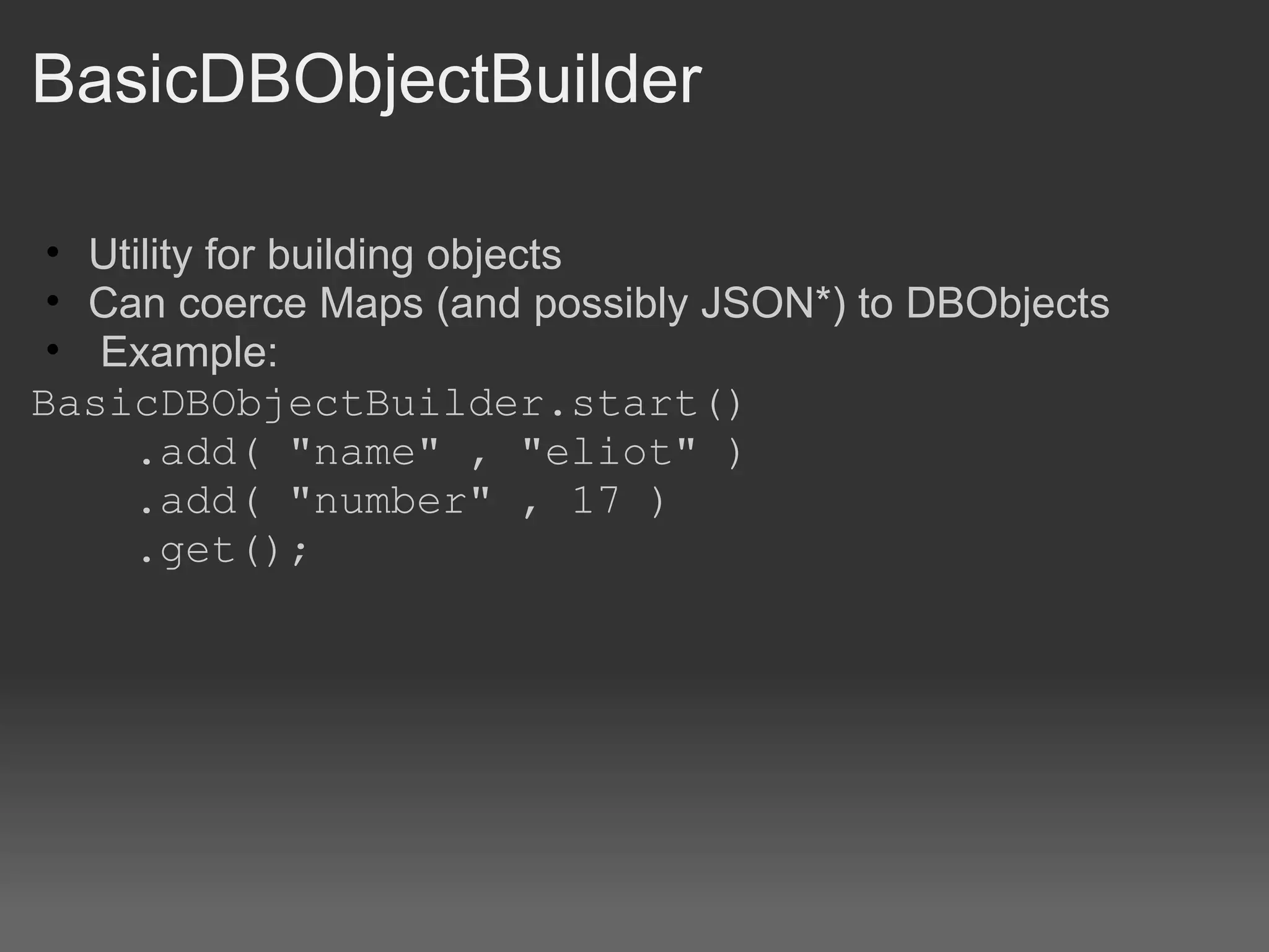 BasicDBObjectBuilder Utility for building objects Can coerce Maps (and possibly JSON*) to DBObjects   Example: BasicDBObjectBuilder.start()      .add( &quot;name&quot; , &quot;eliot&quot; )      .add( &quot;number&quot; , 17 )      .get(); 