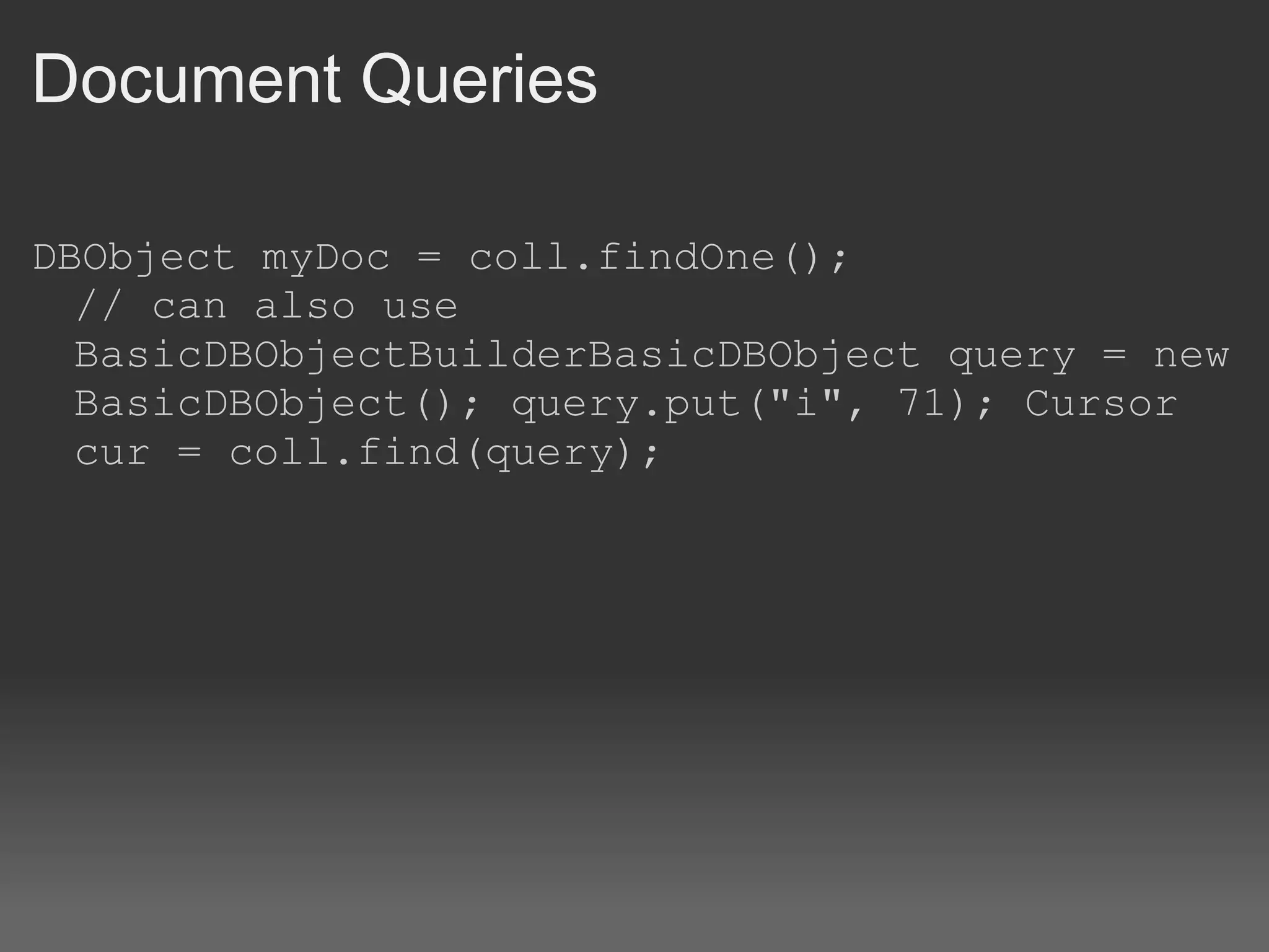 Document Queries DBObject myDoc = coll.findOne(); // can also use BasicDBObjectBuilderBasicDBObject query = new BasicDBObject(); query.put(&quot;i&quot;, 71); Cursor cur = coll.find(query); 