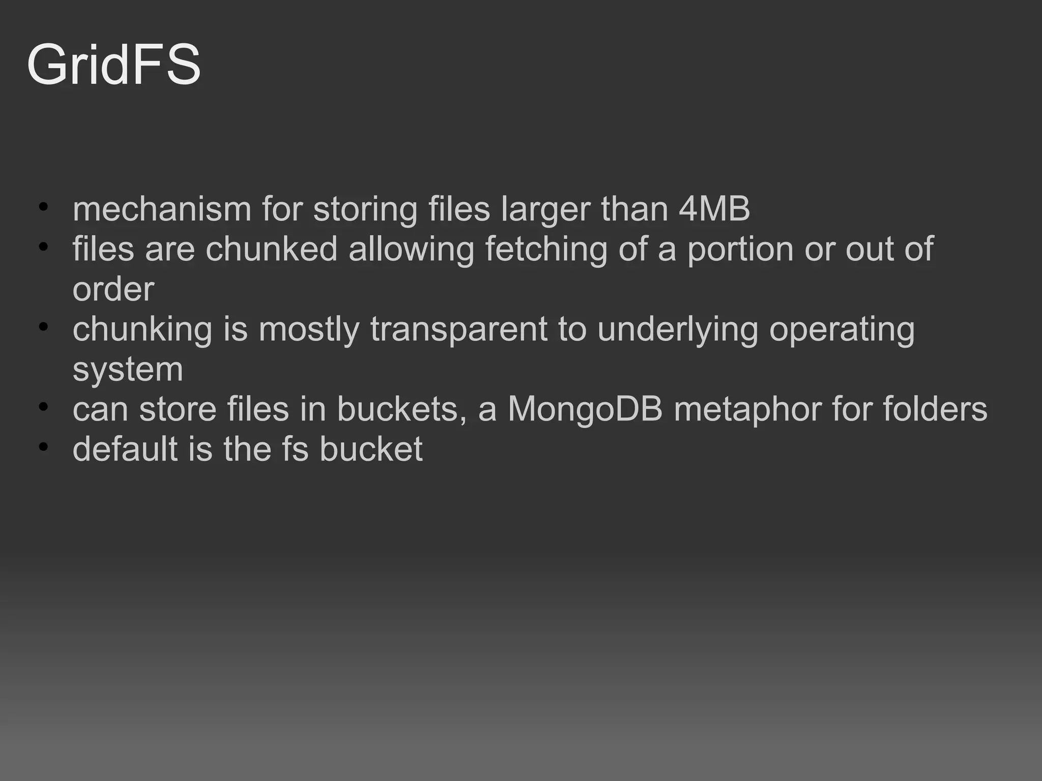 GridFS mechanism for storing files larger than 4MB files are chunked allowing fetching of a portion or out of order chunking is mostly transparent to underlying operating system can store files in buckets, a MongoDB metaphor for folders default is the fs bucket 