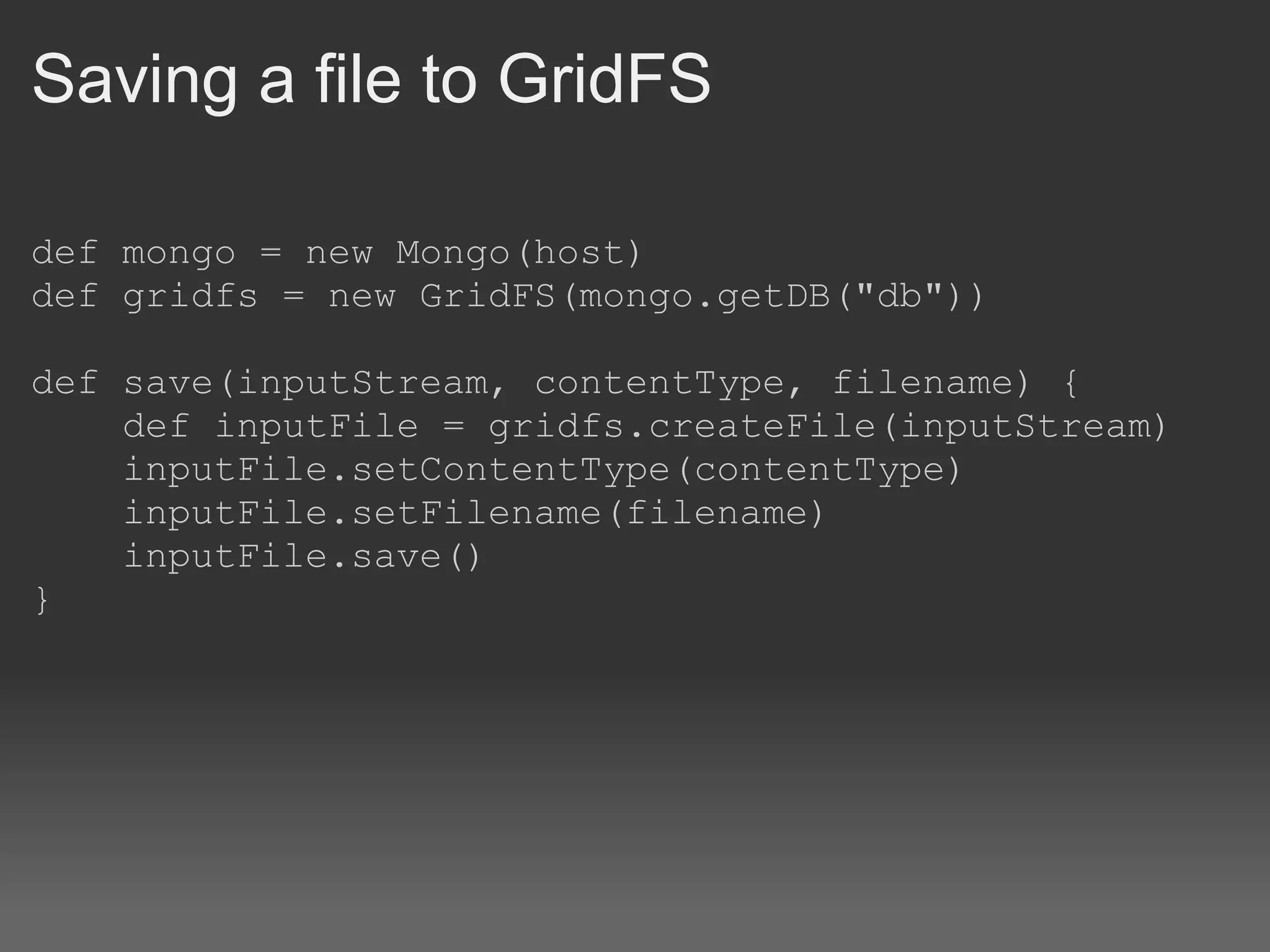 Saving a file to GridFS def mongo = new Mongo(host) def gridfs = new GridFS(mongo.getDB(&quot;db&quot;)) def save(inputStream, contentType, filename) {      def inputFile = gridfs.createFile(inputStream)      inputFile.setContentType(contentType)      inputFile.setFilename(filename)      inputFile.save() } 