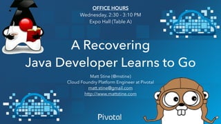 A Recovering
Java Developer Learns to Go
Matt Stine (@mstine)
Cloud Foundry Platform Engineer at Pivotal
matt.stine@gmail.com
http://www.mattstine.com
OFFICE HOURS
Wednesday, 2:30 - 3:10 PM
Expo Hall (Table A)
 
