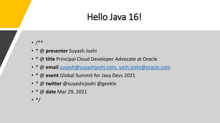 Hello Java 16!
• /**
• * @ presenter Suyash Joshi
• * @ title Principal Cloud Developer Advocate at Oracle
• * @ email suyash@suyashjoshi.com, yash.joshi@oracle.com
• * @ event Global Summit for Java Devs 2021
• * @ twitter @suyashcjoshi @geekle
• * @ date Mar 29, 2021
• */
 