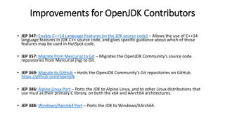 Improvements for OpenJDK Contributors
• JEP 347: Enable C++14 Language Features (in the JDK source code) – Allows the use of C++14
language features in JDK C++ source code, and gives specific guidance about which of those
features may be used in HotSpot code.
• JEP 357: Migrate from Mercurial to Git – Migrates the OpenJDK Community’s source code
repositories from Mercurial (hg) to Git.
• JEP 369: Migrate to GitHub – Hosts the OpenJDK Community’s Git repositories on GitHub.
https://github.com/openjdk
• JEP 386: Alpine Linux Port – Ports the JDK to Alpine Linux, and to other Linux distributions that
use musl as their primary C library, on both the x64 and AArch64 architectures.
• JEP 388: Windows/Aarch64 Port – Ports the JDK to Windows/AArch64.
 