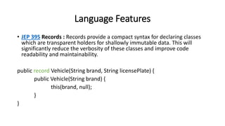 Language Features
• JEP 395 Records : Records provide a compact syntax for declaring classes
which are transparent holders for shallowly immutable data. This will
significantly reduce the verbosity of these classes and improve code
readability and maintainability.
public record Vehicle(String brand, String licensePlate) {
public Vehicle(String brand) {
this(brand, null);
}
}
 