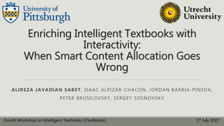 Enriching Intelligent Textbooks with
Interactivity:
When Smart Content Allocation Goes
Wrong
ALIREZA JAVADIAN SABET, ISAAC ALPIZAR-CHACON, JORDAN BARRIA-PINEDA,
PETER BRUSILOVSKY, SERGEY SOSNOVSKY
Fourth Workshop on Intelligent Textbooks (iTextbooks) 27 July 2022
 
