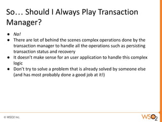 So… Should I Always Play Transaction
Manager?
● No!
● There are lot of behind the scenes complex operations done by the
transaction manager to handle all the operations such as persisting
transaction status and recovery
● It doesn’t make sense for an user application to handle this complex
logic
● Don’t try to solve a problem that is already solved by someone else
(and has most probably done a good job at it!)
 