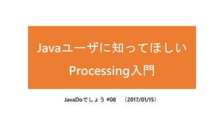 Javaユーザに知ってほしい
Processing入門
JavaDoでしょう #08 （2017/01/15）
 