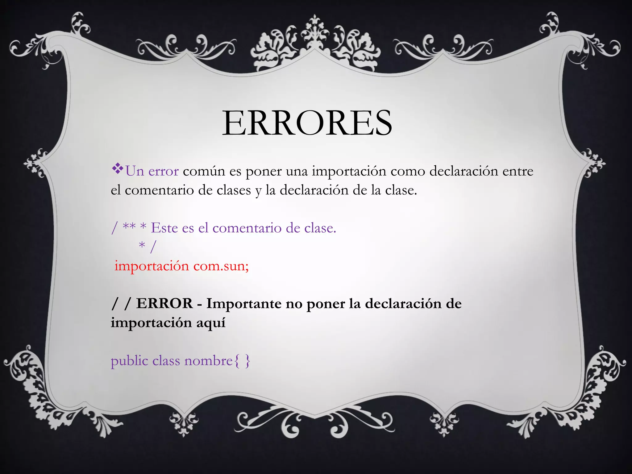Un error común es poner una importación como declaración entre
el comentario de clases y la declaración de la clase. 
/ ** * Este es el comentario de clase.
* /
importación com.sun;
/ / ERROR - Importante no poner la declaración de
importación aquí
public class nombre{ }
ERRORES
 