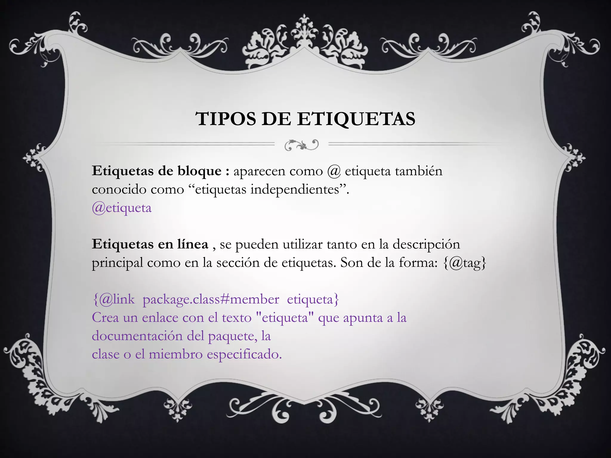 Etiquetas de bloque : aparecen como @ etiqueta también
conocido como “etiquetas independientes”.
@etiqueta
Etiquetas en línea , se pueden utilizar tanto en la descripción
principal como en la sección de etiquetas. Son de la forma: {@tag}
{@link package.class#member etiqueta}
Crea un enlace con el texto "etiqueta" que apunta a la
documentación del paquete, la
clase o el miembro especificado.
TIPOS DE ETIQUETAS
 