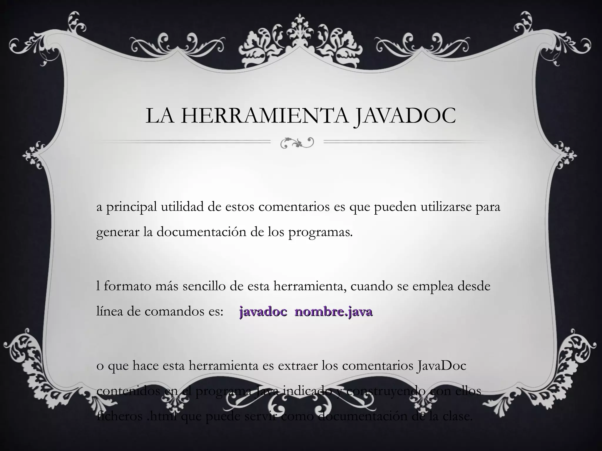 LA HERRAMIENTA JAVADOC
a principal utilidad de estos comentarios es que pueden utilizarse para
generar la documentación de los programas.
l formato más sencillo de esta herramienta, cuando se emplea desde
línea de comandos es: javadoc nombre.javajavadoc nombre.java
o que hace esta herramienta es extraer los comentarios JavaDoc
contenidos en el programa Java indicado y construyendo con ellos
ficheros .html que puede servir como documentación de la clase.
 