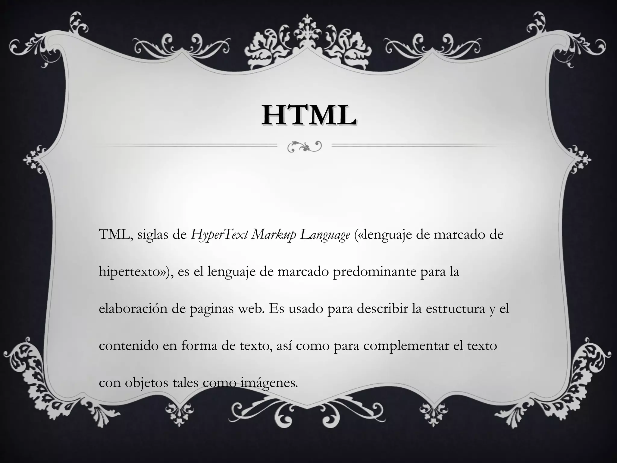 HTMLHTML
TML, siglas de HyperText Markup Language («lenguaje de marcado de
hipertexto»), es el lenguaje de marcado predominante para la
elaboración de paginas web. Es usado para describir la estructura y el
contenido en forma de texto, así como para complementar el texto
con objetos tales como imágenes.
 