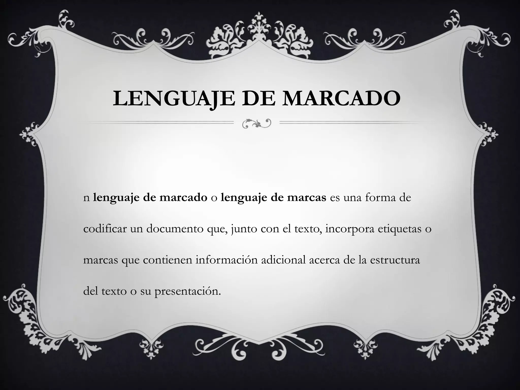 LENGUAJE DE MARCADO 
n lenguaje de marcado o lenguaje de marcas es una forma de
codificar un documento que, junto con el texto, incorpora etiquetas o
marcas que contienen información adicional acerca de la estructura
del texto o su presentación.
 