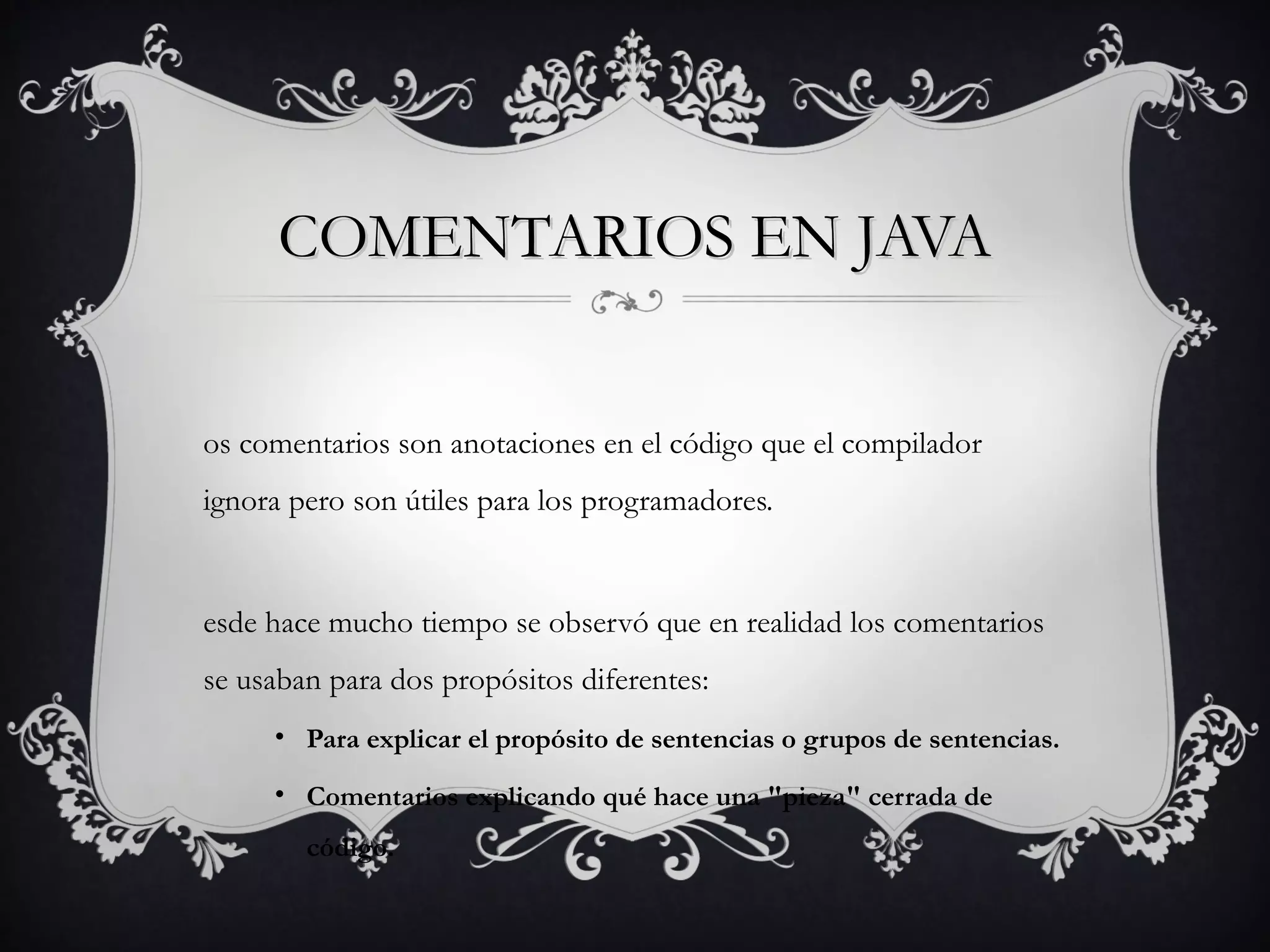 COMENTARIOS EN JAVACOMENTARIOS EN JAVA
os comentarios son anotaciones en el código que el compilador
ignora pero son útiles para los programadores.
esde hace mucho tiempo se observó que en realidad los comentarios
se usaban para dos propósitos diferentes:
• Para explicar el propósito de sentencias o grupos de sentencias.
• Comentarios explicando qué hace una "pieza" cerrada de
código.
 