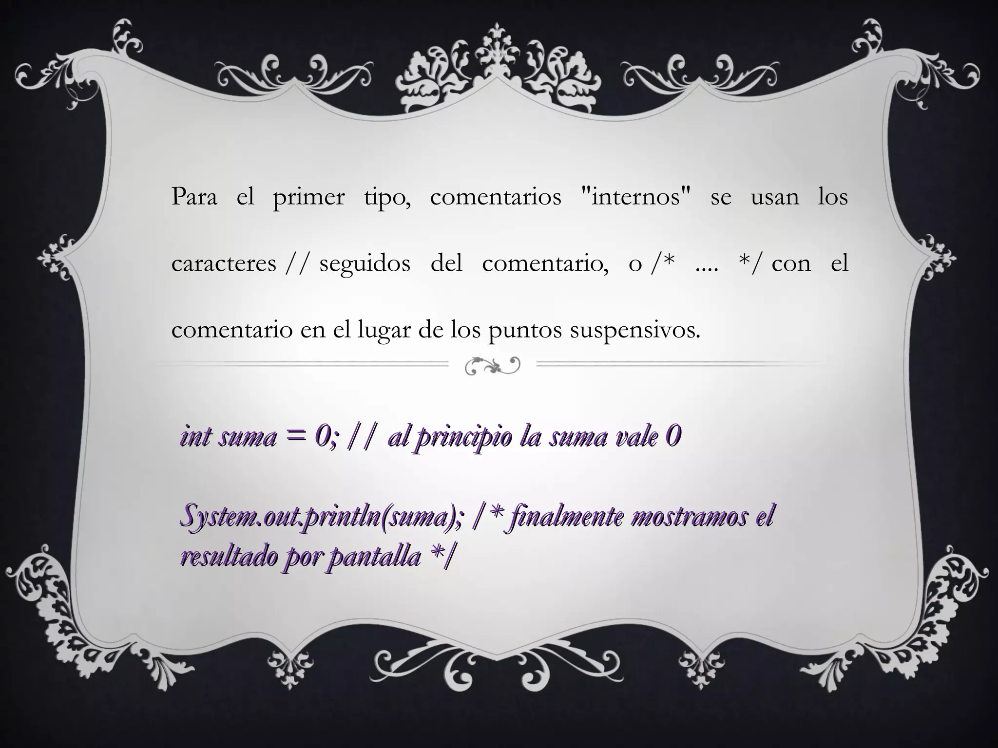 Para el primer tipo, comentarios "internos" se usan los
caracteres // seguidos del comentario, o /* .... */ con el
comentario en el lugar de los puntos suspensivos.
int suma = 0; // al principio la suma vale 0int suma = 0; // al principio la suma vale 0
System.out.println(suma); /* finalmente mostramos elSystem.out.println(suma); /* finalmente mostramos el
resultado por pantalla */resultado por pantalla */
 