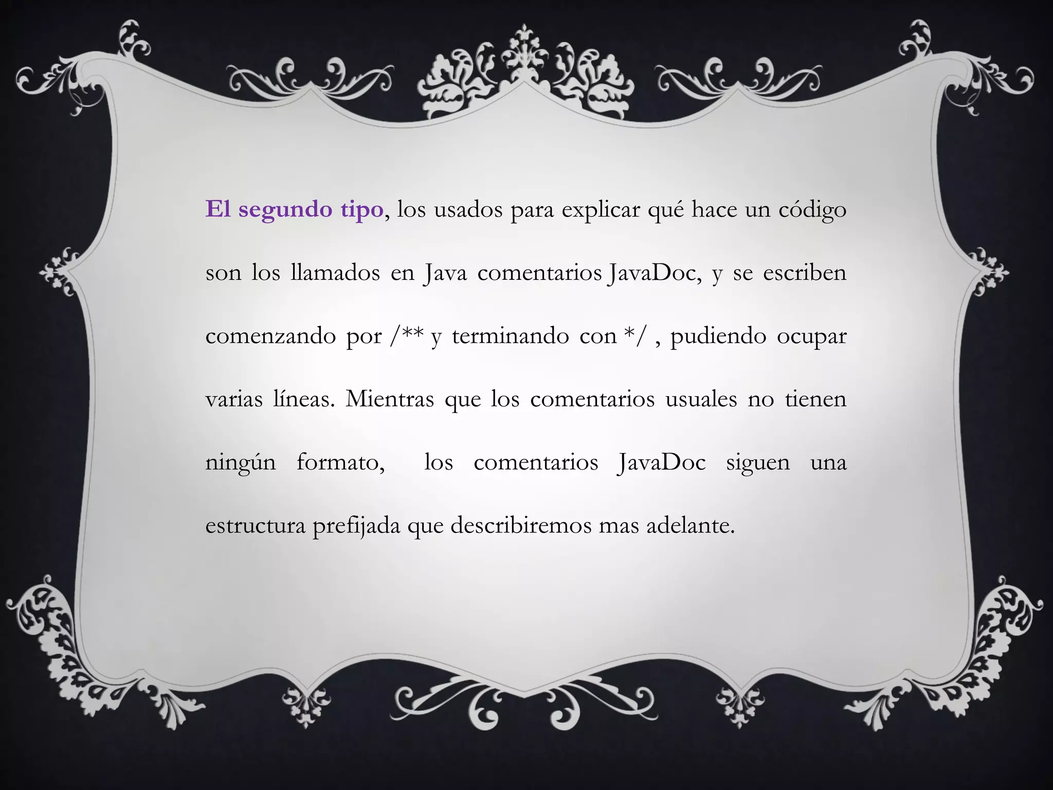 El segundo tipo, los usados para explicar qué hace un código
son los llamados en Java comentarios JavaDoc, y se escriben
comenzando por /** y terminando con */ , pudiendo ocupar
varias líneas. Mientras que los comentarios usuales no tienen
ningún formato, los comentarios JavaDoc siguen una
estructura prefijada que describiremos mas adelante.
 