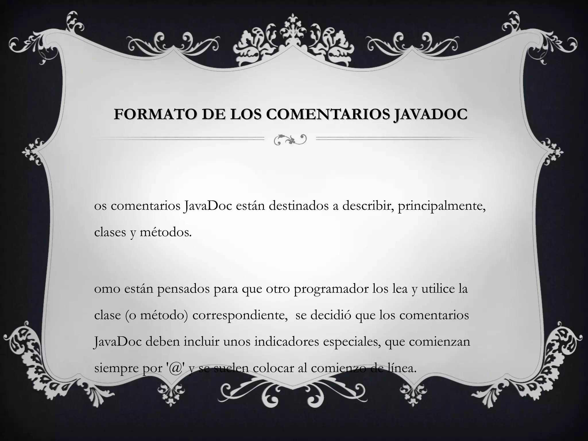 FORMATO DE LOS COMENTARIOS JAVADOCFORMATO DE LOS COMENTARIOS JAVADOC  
os comentarios JavaDoc están destinados a describir, principalmente,
clases y métodos.
omo están pensados para que otro programador los lea y utilice la
clase (o método) correspondiente,  se decidió que los comentarios
JavaDoc deben incluir unos indicadores especiales, que comienzan
siempre por '@' y se suelen colocar al comienzo de línea.
 