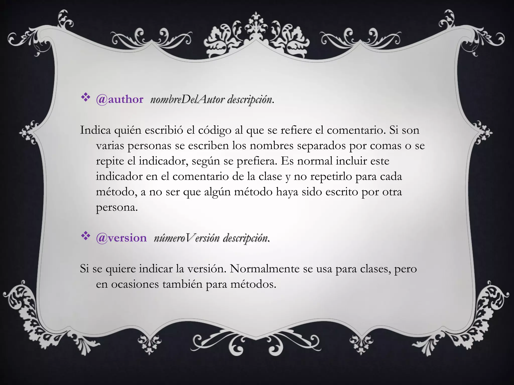  @author  nombreDelAutor descripciónnombreDelAutor descripción.
Indica quién escribió el código al que se refiere el comentario. Si son
varias personas se escriben los nombres separados por comas o se
repite el indicador, según se prefiera. Es normal incluir este
indicador en el comentario de la clase y no repetirlo para cada
método, a no ser que algún método haya sido escrito por otra
persona.   
 @version  númeroVersiónnúmeroVersión  descripcióndescripción..
Si se quiere indicar la versión. Normalmente se usa para clases, pero
en ocasiones también para métodos.
 