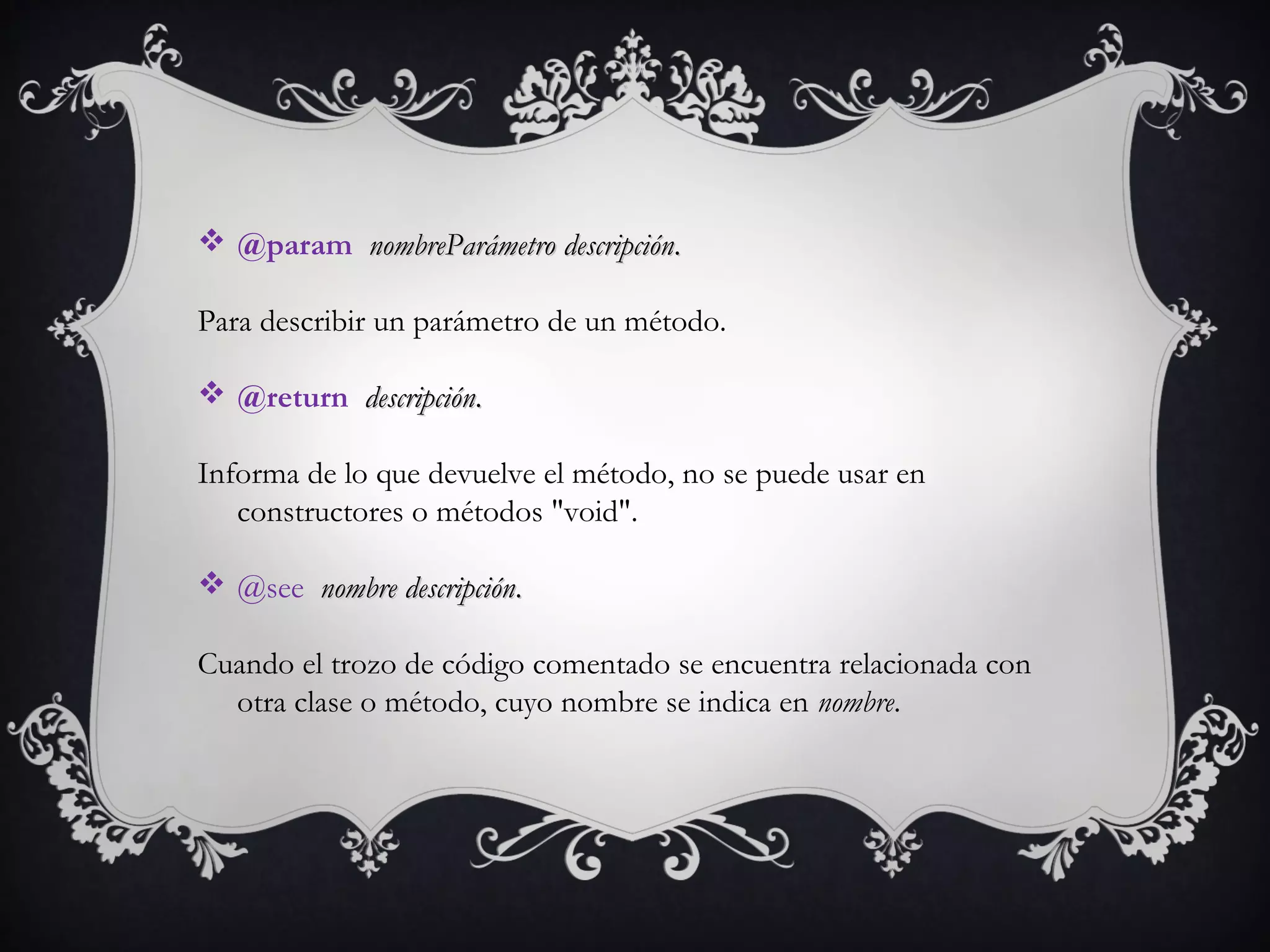  @param  nombreParámetronombreParámetro  descripcióndescripción..
Para describir un parámetro de un método.    
 @return  descripcióndescripción..
Informa de lo que devuelve el método, no se puede usar en
constructores o métodos "void".
 @see  nombrenombre  descripcióndescripción..
Cuando el trozo de código comentado se encuentra relacionada con
otra clase o método, cuyo nombre se indica en nombre. 
 