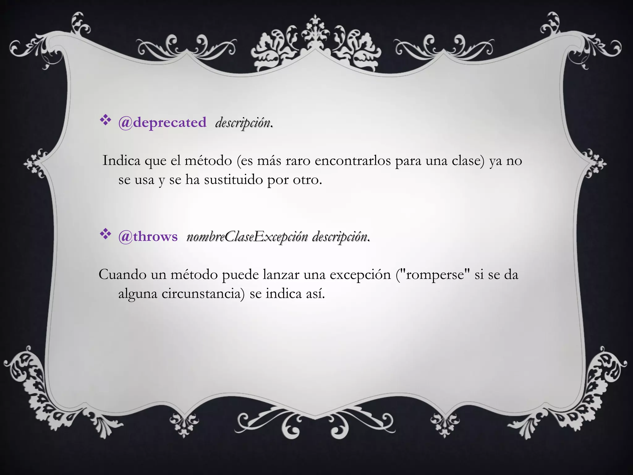  @deprecated  descripcióndescripción..
Indica que el método (es más raro encontrarlos para una clase) ya no
se usa y se ha sustituido por otro. 
 @throws  nombreClaseExcepciónnombreClaseExcepción  descripcióndescripción..
Cuando un método puede lanzar una excepción ("romperse" si se da
alguna circunstancia) se indica así. 
 
 