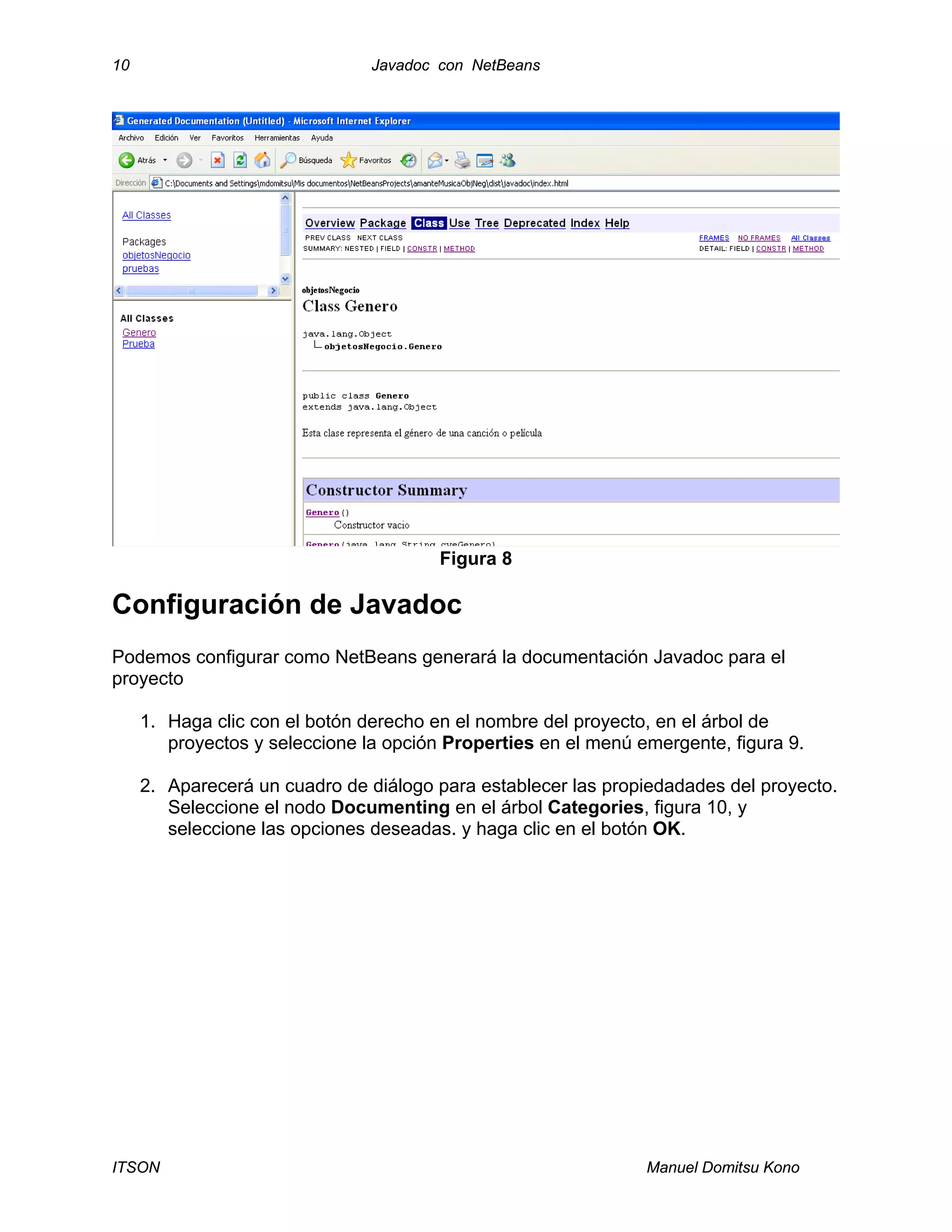 10 Javadoc con NetBeans
ITSON Manuel Domitsu Kono
Figura 8
Configuración de Javadoc
Podemos configurar como NetBeans generará la documentación Javadoc para el
proyecto
1. Haga clic con el botón derecho en el nombre del proyecto, en el árbol de
proyectos y seleccione la opción Properties en el menú emergente, figura 9.
2. Aparecerá un cuadro de diálogo para establecer las propiedadades del proyecto.
Seleccione el nodo Documenting en el árbol Categories, figura 10, y
seleccione las opciones deseadas. y haga clic en el botón OK.
 