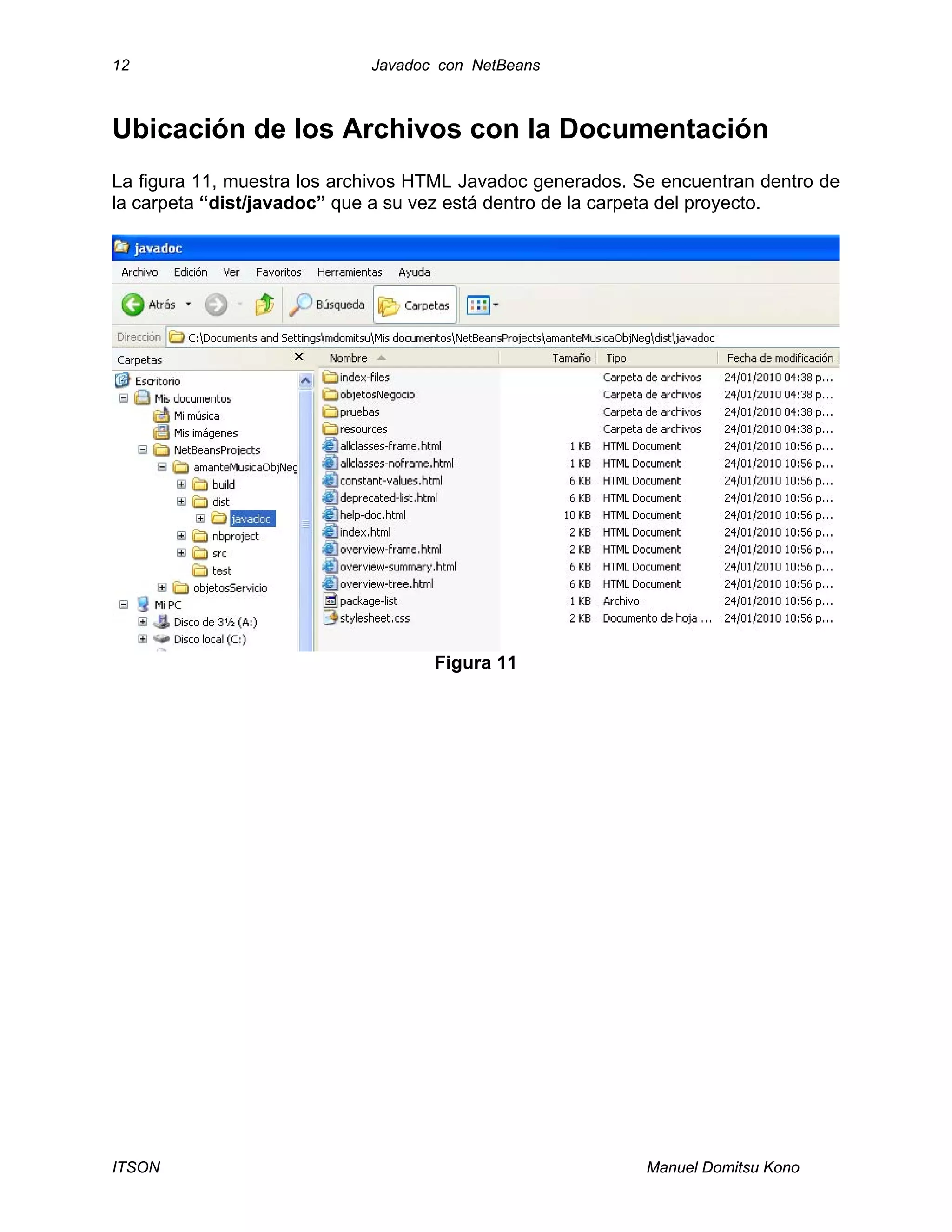 12 Javadoc con NetBeans
ITSON Manuel Domitsu Kono
Ubicación de los Archivos con la Documentación
La figura 11, muestra los archivos HTML Javadoc generados. Se encuentran dentro de
la carpeta “dist/javadoc” que a su vez está dentro de la carpeta del proyecto.
Figura 11
 