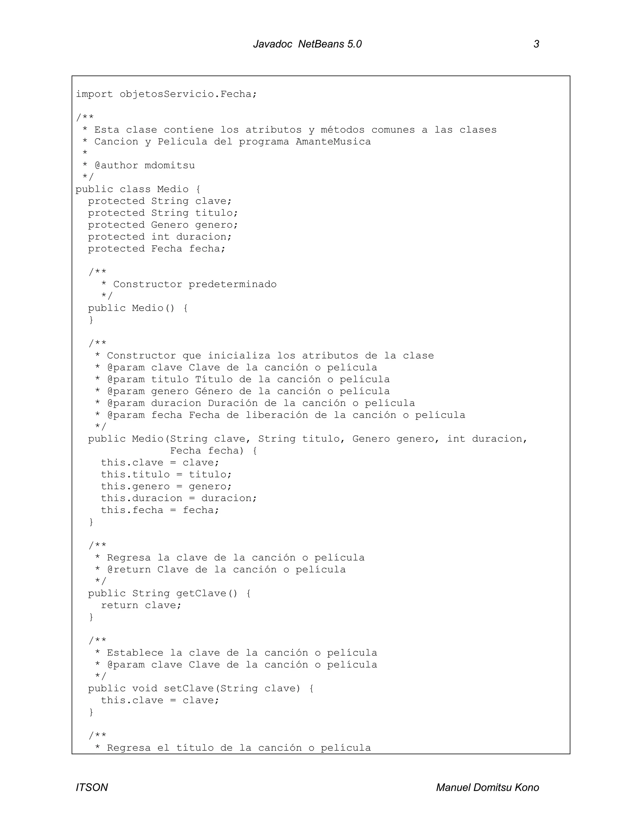 Javadoc NetBeans 5.0 3
ITSON Manuel Domitsu Kono
import objetosServicio.Fecha;
/**
* Esta clase contiene los atributos y métodos comunes a las clases
* Cancion y Pelicula del programa AmanteMusica
*
* @author mdomitsu
*/
public class Medio {
protected String clave;
protected String titulo;
protected Genero genero;
protected int duracion;
protected Fecha fecha;
/**
* Constructor predeterminado
*/
public Medio() {
}
/**
* Constructor que inicializa los atributos de la clase
* @param clave Clave de la canción o película
* @param titulo Título de la canción o película
* @param genero Género de la canción o película
* @param duracion Duración de la canción o película
* @param fecha Fecha de liberación de la canción o película
*/
public Medio(String clave, String titulo, Genero genero, int duracion,
Fecha fecha) {
this.clave = clave;
this.titulo = titulo;
this.genero = genero;
this.duracion = duracion;
this.fecha = fecha;
}
/**
* Regresa la clave de la canción o película
* @return Clave de la canción o película
*/
public String getClave() {
return clave;
}
/**
* Establece la clave de la canción o película
* @param clave Clave de la canción o película
*/
public void setClave(String clave) {
this.clave = clave;
}
/**
* Regresa el título de la canción o película
 