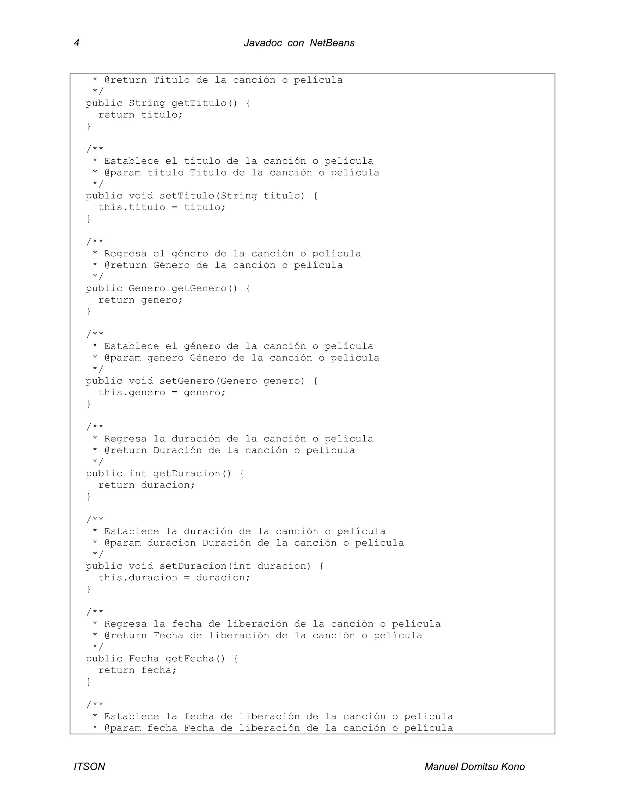4 Javadoc con NetBeans
ITSON Manuel Domitsu Kono
* @return Titulo de la canción o película
*/
public String getTitulo() {
return titulo;
}
/**
* Establece el título de la canción o película
* @param titulo Titulo de la canción o película
*/
public void setTitulo(String titulo) {
this.titulo = titulo;
}
/**
* Regresa el género de la canción o película
* @return Género de la canción o película
*/
public Genero getGenero() {
return genero;
}
/**
* Establece el género de la canción o película
* @param genero Género de la canción o película
*/
public void setGenero(Genero genero) {
this.genero = genero;
}
/**
* Regresa la duración de la canción o película
* @return Duración de la canción o película
*/
public int getDuracion() {
return duracion;
}
/**
* Establece la duración de la canción o película
* @param duracion Duración de la canción o película
*/
public void setDuracion(int duracion) {
this.duracion = duracion;
}
/**
* Regresa la fecha de liberación de la canción o película
* @return Fecha de liberación de la canción o película
*/
public Fecha getFecha() {
return fecha;
}
/**
* Establece la fecha de liberación de la canción o película
* @param fecha Fecha de liberación de la canción o película
 