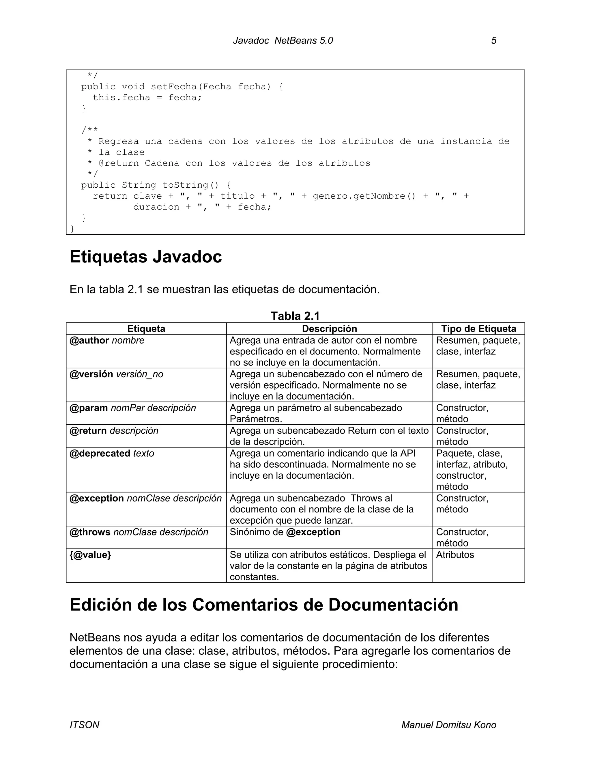 Javadoc NetBeans 5.0 5
ITSON Manuel Domitsu Kono
*/
public void setFecha(Fecha fecha) {
this.fecha = fecha;
}
/**
* Regresa una cadena con los valores de los atributos de una instancia de
* la clase
* @return Cadena con los valores de los atributos
*/
public String toString() {
return clave + ", " + titulo + ", " + genero.getNombre() + ", " +
duracion + ", " + fecha;
}
}
Etiquetas Javadoc
En la tabla 2.1 se muestran las etiquetas de documentación.
Tabla 2.1
Etiqueta Descripción Tipo de Etiqueta
@author nombre Agrega una entrada de autor con el nombre
especificado en el documento. Normalmente
no se incluye en la documentación.
Resumen, paquete,
clase, interfaz
@versión versión_no Agrega un subencabezado con el número de
versión especificado. Normalmente no se
incluye en la documentación.
Resumen, paquete,
clase, interfaz
@param nomPar descripción Agrega un parámetro al subencabezado
Parámetros.
Constructor,
método
@return descripción Agrega un subencabezado Return con el texto
de la descripción.
Constructor,
método
@deprecated texto Agrega un comentario indicando que la API
ha sido descontinuada. Normalmente no se
incluye en la documentación.
Paquete, clase,
interfaz, atributo,
constructor,
método
@exception nomClase descripción Agrega un subencabezado Throws al
documento con el nombre de la clase de la
excepción que puede lanzar.
Constructor,
método
@throws nomClase descripción Sinónimo de @exception Constructor,
método
{@value} Se utiliza con atributos estáticos. Despliega el
valor de la constante en la página de atributos
constantes.
Atributos
Edición de los Comentarios de Documentación
NetBeans nos ayuda a editar los comentarios de documentación de los diferentes
elementos de una clase: clase, atributos, métodos. Para agregarle los comentarios de
documentación a una clase se sigue el siguiente procedimiento:
 